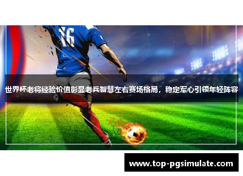 世界杯老将经验价值彰显老兵智慧左右赛场格局，稳定军心引领年轻阵容
