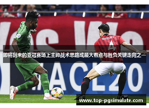 即将到来的亚冠赛场上主帅战术思路成最大看点与胜负关键走向之一