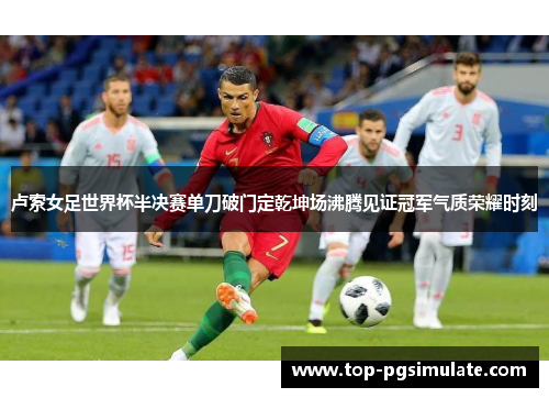 卢索女足世界杯半决赛单刀破门定乾坤场沸腾见证冠军气质荣耀时刻