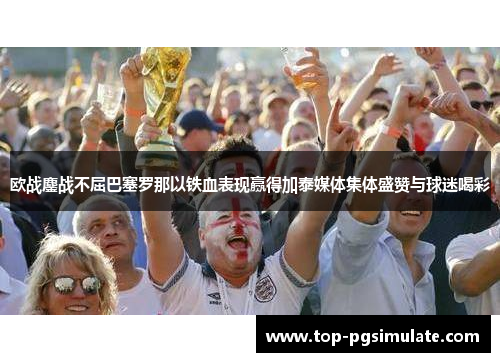 欧战鏖战不屈巴塞罗那以铁血表现赢得加泰媒体集体盛赞与球迷喝彩